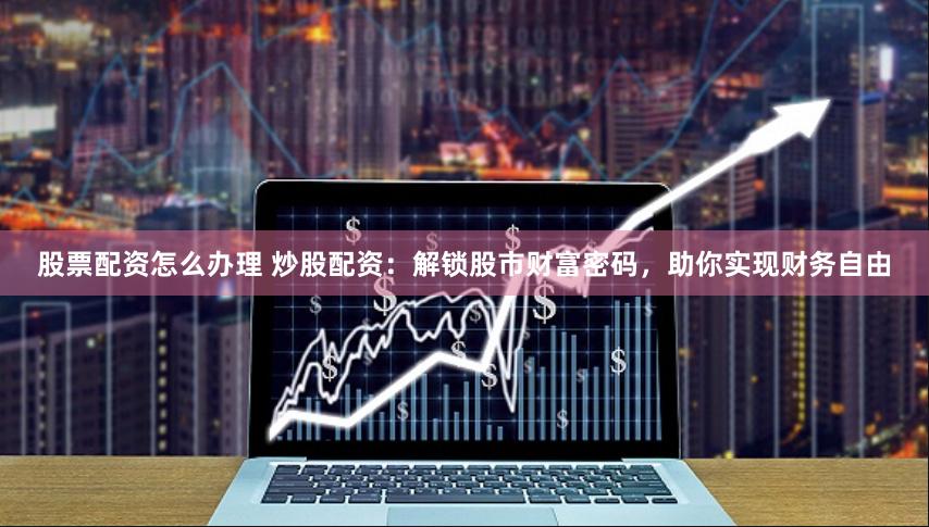 股票配资怎么办理 炒股配资：解锁股市财富密码，助你实现财务自由