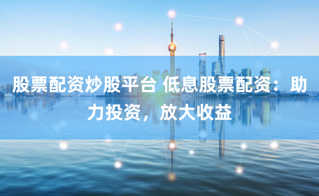 股票配资炒股平台 低息股票配资：助力投资，放大收益