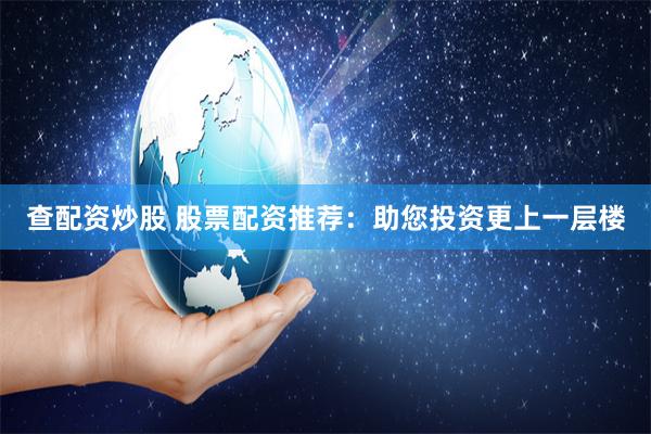 查配资炒股 股票配资推荐：助您投资更上一层楼