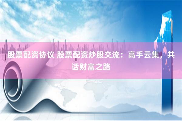 股票配资协议 股票配资炒股交流：高手云集，共话财富之路