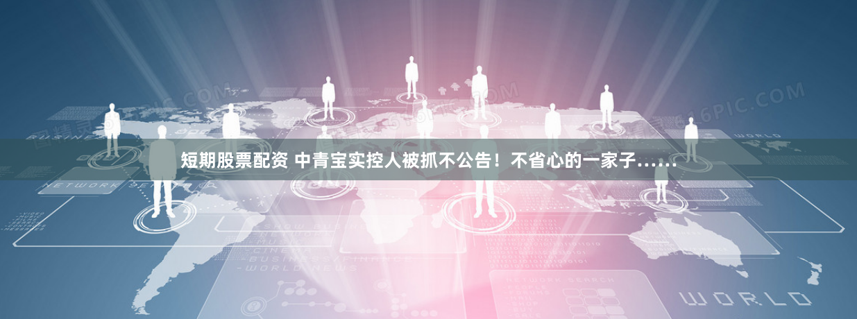 短期股票配资 中青宝实控人被抓不公告！不省心的一家子……