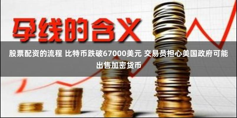 股票配资的流程 比特币跌破67000美元 交易员担心美国政府可能出售加密货币