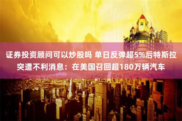 证券投资顾问可以炒股吗 单日反弹超5%后特斯拉突遭不利消息：在美国召回超180万辆汽车