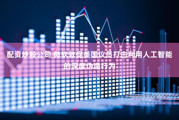 配资炒股公司 微软敦促美国议员打击利用人工智能的深度伪造行为