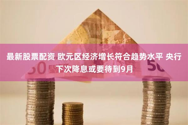 最新股票配资 欧元区经济增长符合趋势水平 央行下次降息或要待到9月
