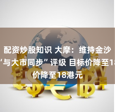 配资炒股知识 大摩：维持金沙中国“与大市同步”评级 目标价降至18港元