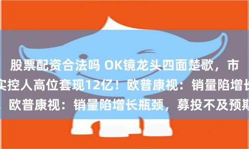 股票配资合法吗 OK镜龙头四面楚歌，市值两年缩水84%，实控人高位套现12亿！欧普康视：销量陷增长瓶颈，募投不及预期