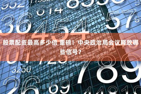 股票配资最高多少倍 重磅！中央政治局会议释放哪些信号？