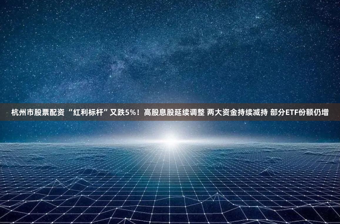 杭州市股票配资 “红利标杆”又跌5%！高股息股延续调整 两大资金持续减持 部分ETF份额仍增