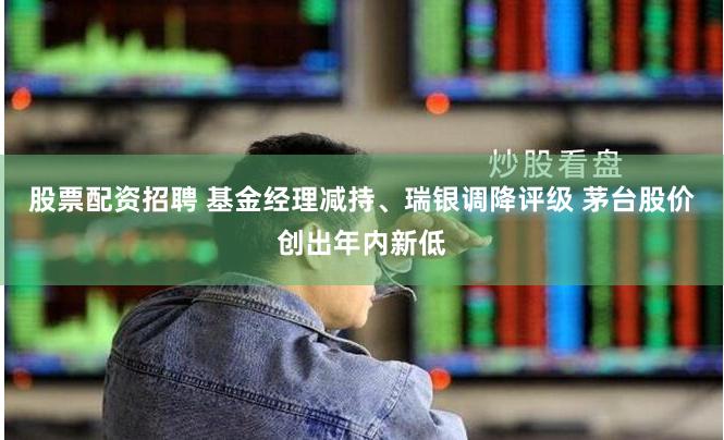 股票配资招聘 基金经理减持、瑞银调降评级 茅台股价创出年内新低
