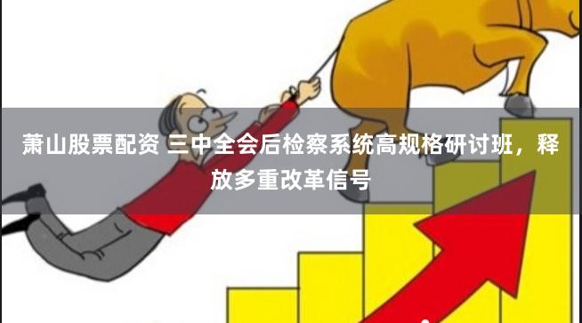 萧山股票配资 三中全会后检察系统高规格研讨班，释放多重改革信号