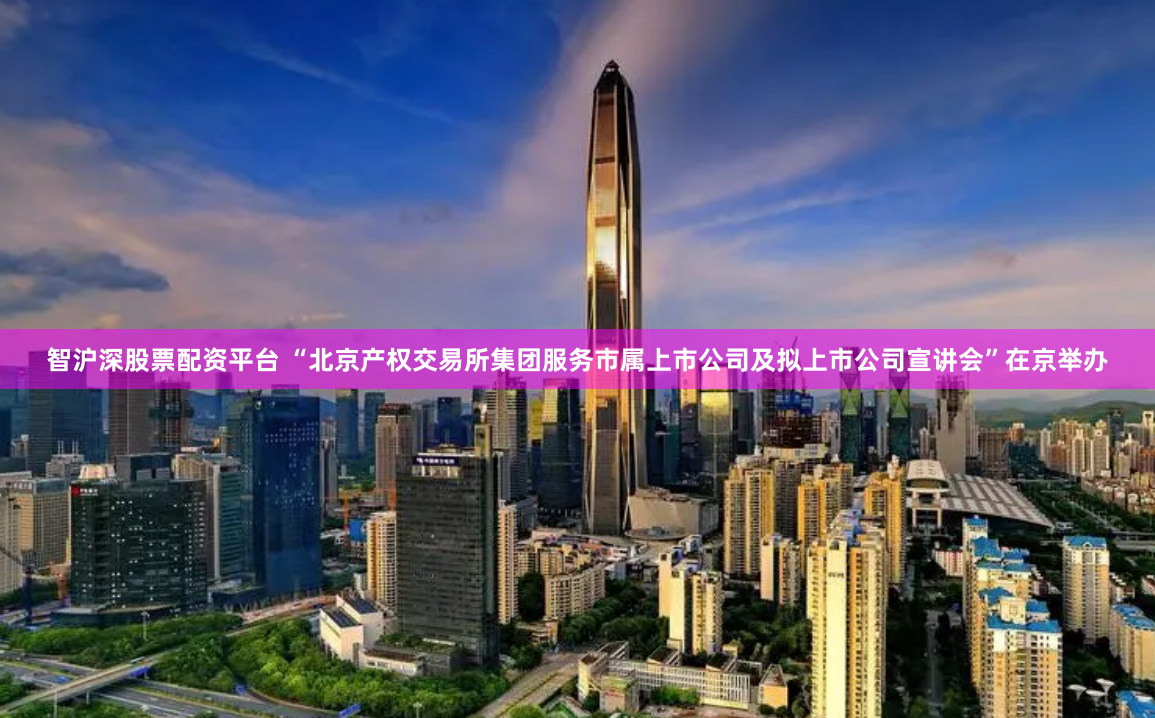 智沪深股票配资平台 “北京产权交易所集团服务市属上市公司及拟上市公司宣讲会”在京举办