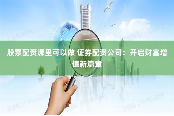 股票配资哪里可以做 证券配资公司：开启财富增值新篇章