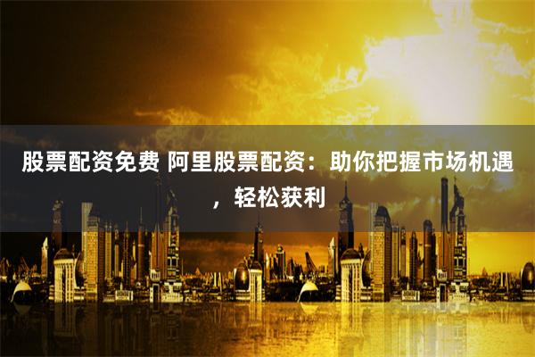 股票配资免费 阿里股票配资:助你把握市场机遇,轻松获利