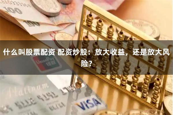 什么叫股票配资 配资炒股:放大收益,还是放大风险?
