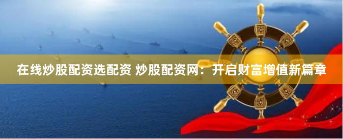 在线炒股配资选配资 炒股配资网：开启财富增值新篇章