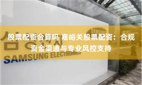 股票配资合算吗 嘉峪关股票配资：合规资金渠道与专业风控支持