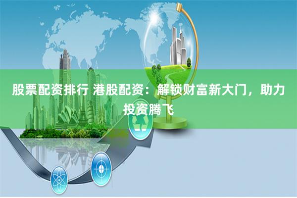股票配资排行 港股配资：解锁财富新大门，助力投资腾飞